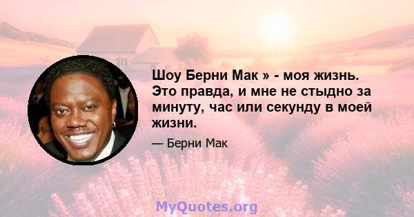 Шоу Берни Мак » - моя жизнь. Это правда, и мне не стыдно за минуту, час или секунду в моей жизни.