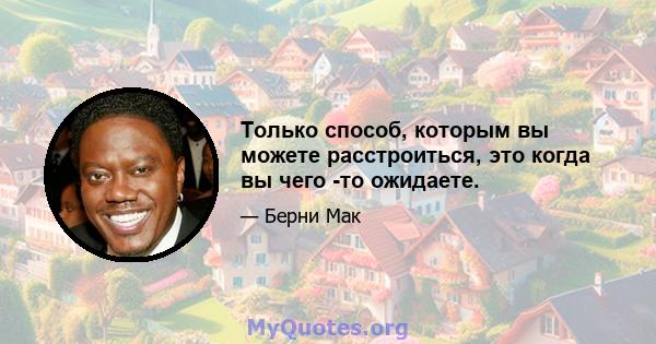 Только способ, которым вы можете расстроиться, это когда вы чего -то ожидаете.