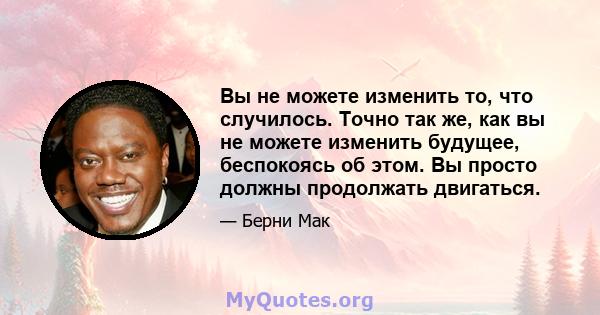 Вы не можете изменить то, что случилось. Точно так же, как вы не можете изменить будущее, беспокоясь об этом. Вы просто должны продолжать двигаться.