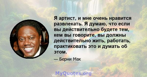 Я артист, и мне очень нравится развлекать. Я думаю, что если вы действительно будете тем, кем вы говорите, вы должны действительно жить, работать, практиковать это и думать об этом.