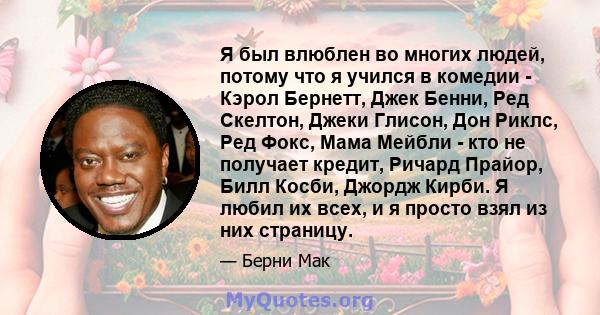 Я был влюблен во многих людей, потому что я учился в комедии - Кэрол Бернетт, Джек Бенни, Ред Скелтон, Джеки Глисон, Дон Риклс, Ред Фокс, Мама Мейбли - кто не получает кредит, Ричард Прайор, Билл Косби, Джордж Кирби. Я