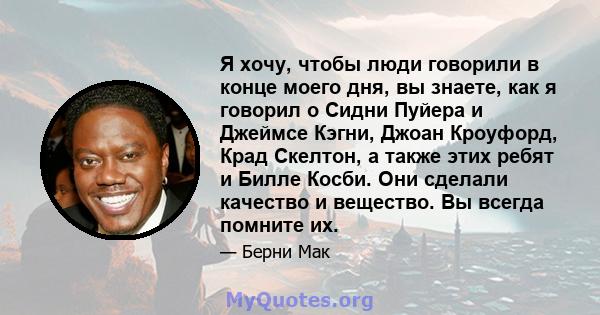 Я хочу, чтобы люди говорили в конце моего дня, вы знаете, как я говорил о Сидни Пуйера и Джеймсе Кэгни, Джоан Кроуфорд, Крад Скелтон, а также этих ребят и Билле Косби. Они сделали качество и вещество. Вы всегда помните