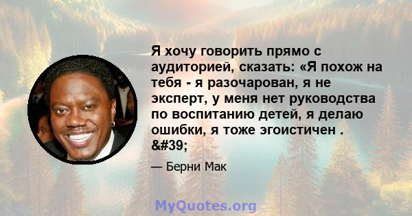 Я хочу говорить прямо с аудиторией, сказать: «Я похож на тебя - я разочарован, я не эксперт, у меня нет руководства по воспитанию детей, я делаю ошибки, я тоже эгоистичен . '