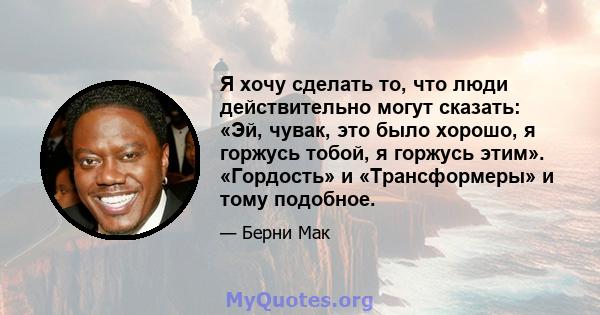 Я хочу сделать то, что люди действительно могут сказать: «Эй, чувак, это было хорошо, я горжусь тобой, я горжусь этим». «Гордость» и «Трансформеры» и тому подобное.