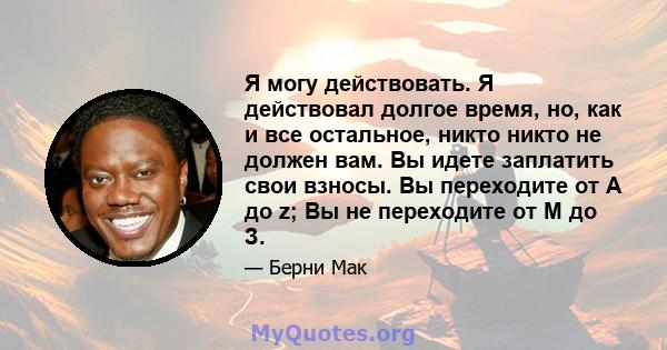 Я могу действовать. Я действовал долгое время, но, как и все остальное, никто никто не должен вам. Вы идете заплатить свои взносы. Вы переходите от A до z; Вы не переходите от М до З.