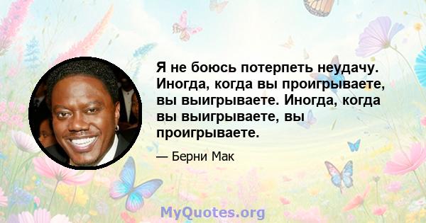 Я не боюсь потерпеть неудачу. Иногда, когда вы проигрываете, вы выигрываете. Иногда, когда вы выигрываете, вы проигрываете.