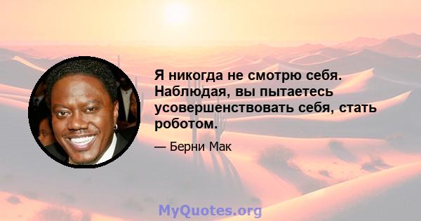 Я никогда не смотрю себя. Наблюдая, вы пытаетесь усовершенствовать себя, стать роботом.