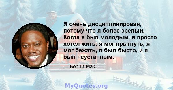 Я очень дисциплинирован, потому что я более зрелый. Когда я был молодым, я просто хотел жить, я мог прыгнуть, я мог бежать, я был быстр, и я был неустанным.