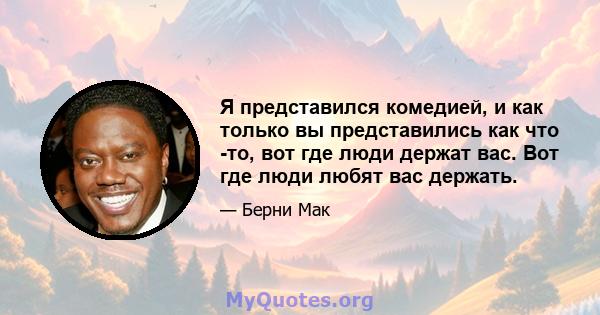 Я представился комедией, и как только вы представились как что -то, вот где люди держат вас. Вот где люди любят вас держать.