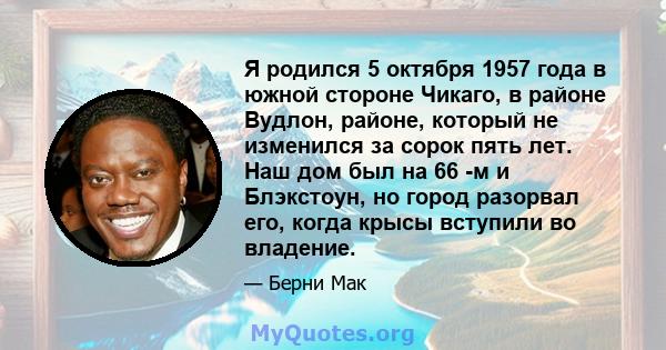 Я родился 5 октября 1957 года в южной стороне Чикаго, в районе Вудлон, районе, который не изменился за сорок пять лет. Наш дом был на 66 -м и Блэкстоун, но город разорвал его, когда крысы вступили во владение.