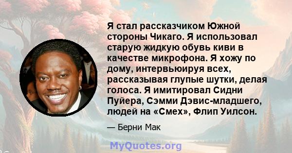 Я стал рассказчиком Южной стороны Чикаго. Я использовал старую жидкую обувь киви в качестве микрофона. Я хожу по дому, интервьюируя всех, рассказывая глупые шутки, делая голоса. Я имитировал Сидни Пуйера, Сэмми