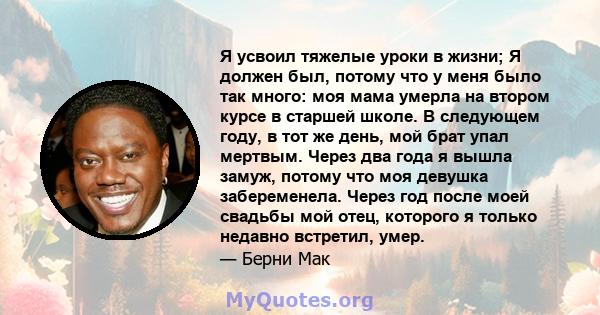 Я усвоил тяжелые уроки в жизни; Я должен был, потому что у меня было так много: моя мама умерла на втором курсе в старшей школе. В следующем году, в тот же день, мой брат упал мертвым. Через два года я вышла замуж,