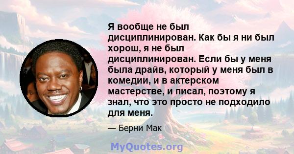 Я вообще не был дисциплинирован. Как бы я ни был хорош, я не был дисциплинирован. Если бы у меня была драйв, который у меня был в комедии, и в актерском мастерстве, и писал, поэтому я знал, что это просто не подходило