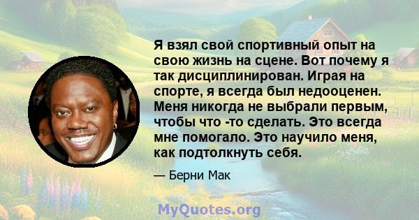 Я взял свой спортивный опыт на свою жизнь на сцене. Вот почему я так дисциплинирован. Играя на спорте, я всегда был недооценен. Меня никогда не выбрали первым, чтобы что -то сделать. Это всегда мне помогало. Это научило 