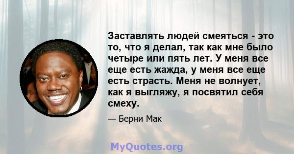 Заставлять людей смеяться - это то, что я делал, так как мне было четыре или пять лет. У меня все еще есть жажда, у меня все еще есть страсть. Меня не волнует, как я выгляжу, я посвятил себя смеху.