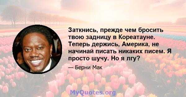 Заткнись, прежде чем бросить твою задницу в Кореатауне. Теперь держись, Америка, не начинай писать никаких писем. Я просто шучу. Но я лгу?