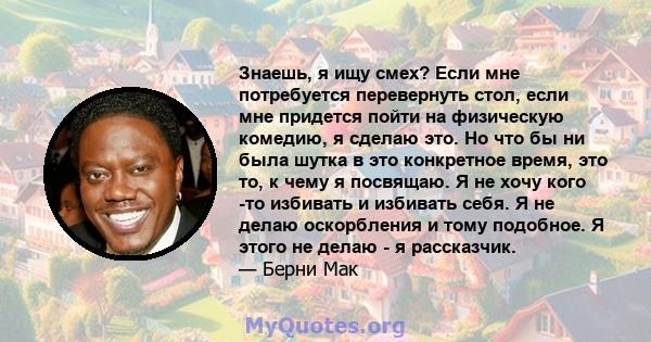 Знаешь, я ищу смех? Если мне потребуется перевернуть стол, если мне придется пойти на физическую комедию, я сделаю это. Но что бы ни была шутка в это конкретное время, это то, к чему я посвящаю. Я не хочу кого -то