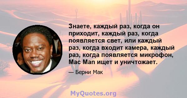 Знаете, каждый раз, когда он приходит, каждый раз, когда появляется свет, или каждый раз, когда входит камера, каждый раз, когда появляется микрофон, Mac Man ищет и уничтожает.