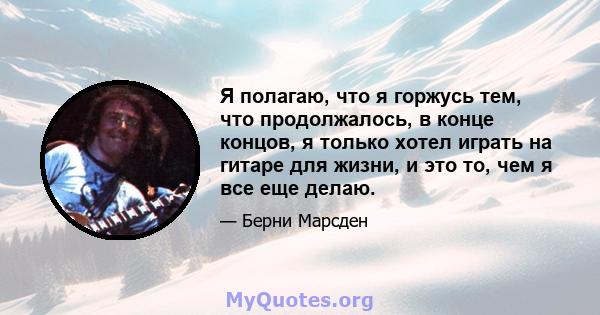 Я полагаю, что я горжусь тем, что продолжалось, в конце концов, я только хотел играть на гитаре для жизни, и это то, чем я все еще делаю.