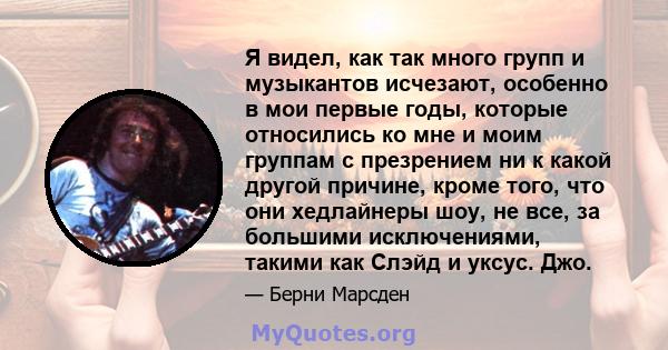 Я видел, как так много групп и музыкантов исчезают, особенно в мои первые годы, которые относились ко мне и моим группам с презрением ни к какой другой причине, кроме того, что они хедлайнеры шоу, не все, за большими