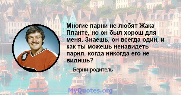 Многие парни не любят Жака Планте, но он был хорош для меня. Знаешь, он всегда один, и как ты можешь ненавидеть парня, когда никогда его не видишь?