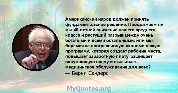 Американский народ должен принять фундаментальное решение. Продолжаем ли мы 40-летний снижение нашего среднего класса и растущий разрыв между очень богатыми и всеми остальными, или мы боремся за прогрессивную