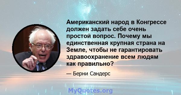 Американский народ в Конгрессе должен задать себе очень простой вопрос. Почему мы единственная крупная страна на Земле, чтобы не гарантировать здравоохранение всем людям как правильно?