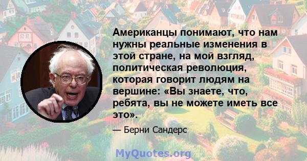 Американцы понимают, что нам нужны реальные изменения в этой стране, на мой взгляд, политическая революция, которая говорит людям на вершине: «Вы знаете, что, ребята, вы не можете иметь все это».