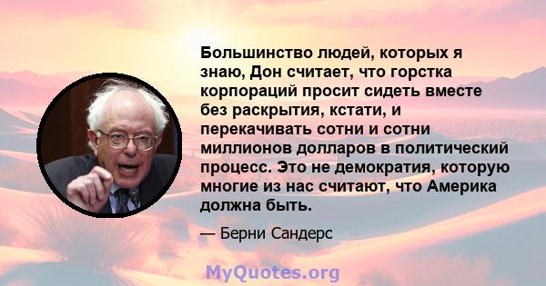 Большинство людей, которых я знаю, Дон считает, что горстка корпораций просит сидеть вместе без раскрытия, кстати, и перекачивать сотни и сотни миллионов долларов в политический процесс. Это не демократия, которую