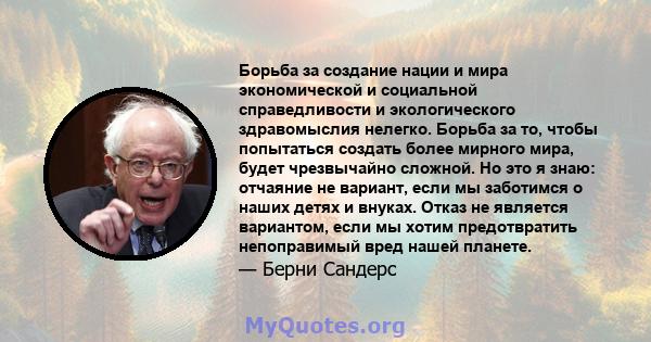 Борьба за создание нации и мира экономической и социальной справедливости и экологического здравомыслия нелегко. Борьба за то, чтобы попытаться создать более мирного мира, будет чрезвычайно сложной. Но это я знаю: