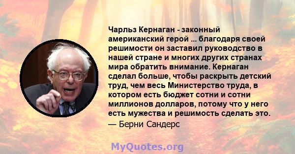 Чарльз Кернаган - законный американский герой ... благодаря своей решимости он заставил руководство в нашей стране и многих других странах мира обратить внимание. Кернаган сделал больше, чтобы раскрыть детский труд, чем 