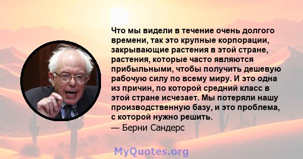 Что мы видели в течение очень долгого времени, так это крупные корпорации, закрывающие растения в этой стране, растения, которые часто являются прибыльными, чтобы получить дешевую рабочую силу по всему миру. И это одна