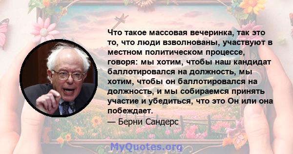 Что такое массовая вечеринка, так это то, что люди взволнованы, участвуют в местном политическом процессе, говоря: мы хотим, чтобы наш кандидат баллотировался на должность, мы хотим, чтобы он баллотировался на