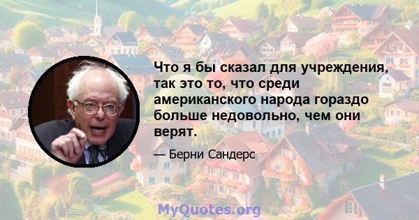 Что я бы сказал для учреждения, так это то, что среди американского народа гораздо больше недовольно, чем они верят.