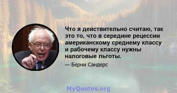 Что я действительно считаю, так это то, что в середине рецессии американскому среднему классу и рабочему классу нужны налоговые льготы.