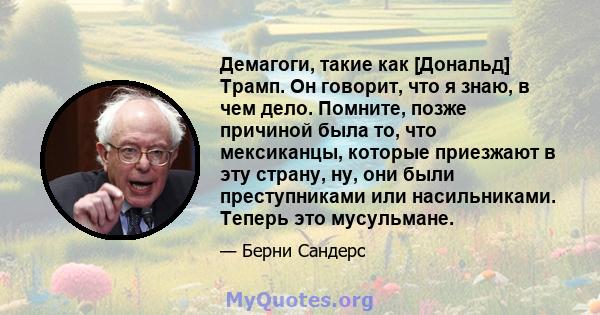 Демагоги, такие как [Дональд] Трамп. Он говорит, что я знаю, в чем дело. Помните, позже причиной была то, что мексиканцы, которые приезжают в эту страну, ну, они были преступниками или насильниками. Теперь это