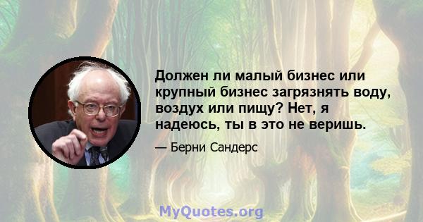 Должен ли малый бизнес или крупный бизнес загрязнять воду, воздух или пищу? Нет, я надеюсь, ты в это не веришь.