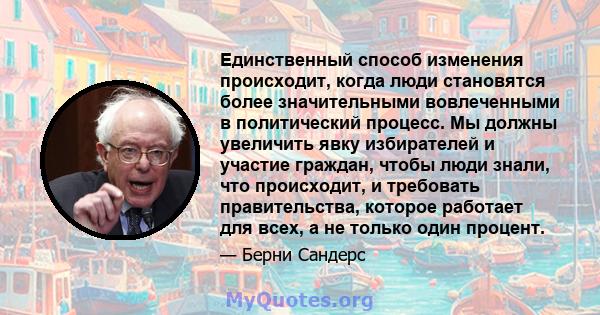 Единственный способ изменения происходит, когда люди становятся более значительными вовлеченными в политический процесс. Мы должны увеличить явку избирателей и участие граждан, чтобы люди знали, что происходит, и