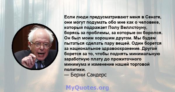 Если люди предусматривают меня в Сенате, они могут подумать обо мне как о человеке, который подражает Полу Веллстоуну, борясь за проблемы, за которые он боролся. Он был моим хорошим другом. Мы будем пытаться сделать