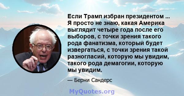 Если Трамп избран президентом ... Я просто не знаю, какая Америка выглядит четыре года после его выборов, с точки зрения такого рода фанатизма, который будет извергаться, с точки зрения такой разногласий, которую мы