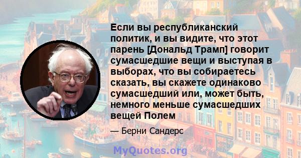 Если вы республиканский политик, и вы видите, что этот парень [Дональд Трамп] говорит сумасшедшие вещи и выступая в выборах, что вы собираетесь сказать, вы скажете одинаково сумасшедший или, может быть, немного меньше