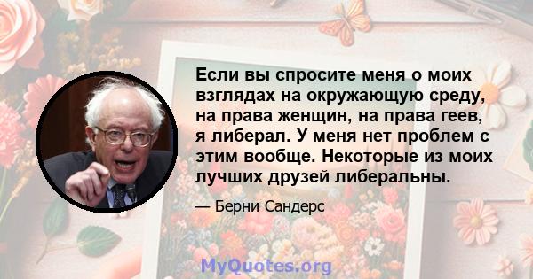 Если вы спросите меня о моих взглядах на окружающую среду, на права женщин, на права геев, я либерал. У меня нет проблем с этим вообще. Некоторые из моих лучших друзей либеральны.