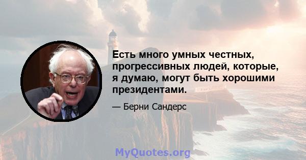 Есть много умных честных, прогрессивных людей, которые, я думаю, могут быть хорошими президентами.