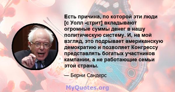 Есть причина, по которой эти люди [с Уолл -стрит] вкладывают огромные суммы денег в нашу политическую систему. И, на мой взгляд, это подрывает американскую демократию и позволяет Конгрессу представлять богатых