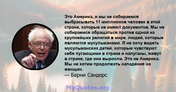 Это Америка, и мы не собираемся выбрасывать 11 миллионов человек в этой стране, которые не имеют документов. Мы не собираемся обращаться против одной из крупнейших религий в мире, людей, которые являются мусульманами. Я 