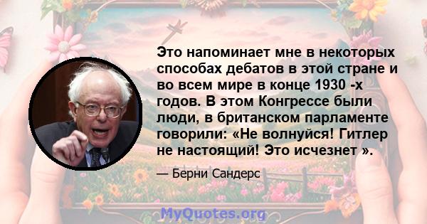 Это напоминает мне в некоторых способах дебатов в этой стране и во всем мире в конце 1930 -х годов. В этом Конгрессе были люди, в британском парламенте говорили: «Не волнуйся! Гитлер не настоящий! Это исчезнет ».