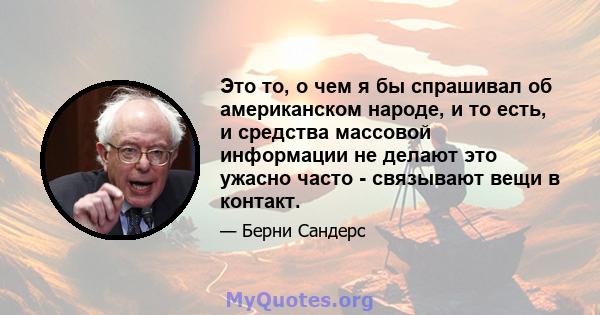 Это то, о чем я бы спрашивал об американском народе, и то есть, и средства массовой информации не делают это ужасно часто - связывают вещи в контакт.