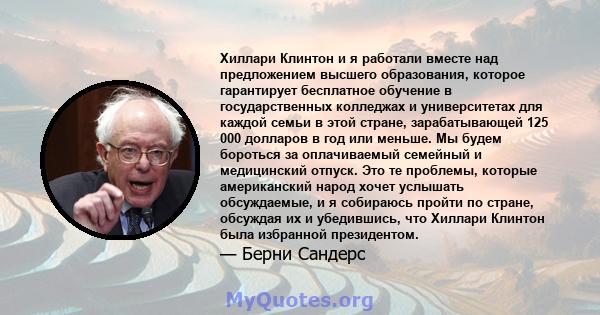 Хиллари Клинтон и я работали вместе над предложением высшего образования, которое гарантирует бесплатное обучение в государственных колледжах и университетах для каждой семьи в этой стране, зарабатывающей 125 000