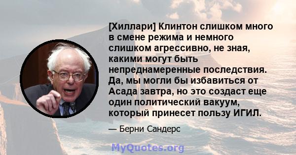 [Хиллари] Клинтон слишком много в смене режима и немного слишком агрессивно, не зная, какими могут быть непреднамеренные последствия. Да, мы могли бы избавиться от Асада завтра, но это создаст еще один политический