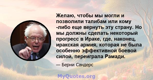 Желаю, чтобы мы могли и позволили талибам или кому -либо еще вернуть эту страну. Но мы должны сделать некоторый прогресс в Ираке, где, наконец, иракская армия, которая не была особенно эффективной боевой силой,